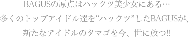 BAGUSの原点はハックツ美少女にある… 多くのトップアイドル達を”ハックツ”してきたBAGUSが、 新たなアイドルのタマゴを今、世に放つ!!